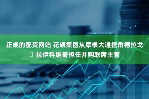 正规的配资网站 花旗集团从摩根大通挖角德拉戈・拉伊科维奇担任并购联席主管