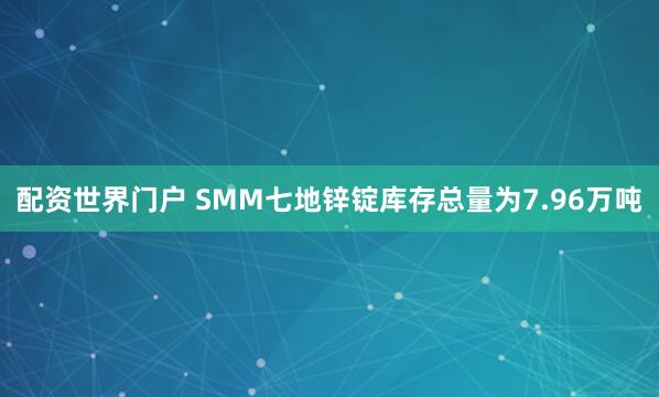 配资世界门户 SMM七地锌锭库存总量为7.96万吨