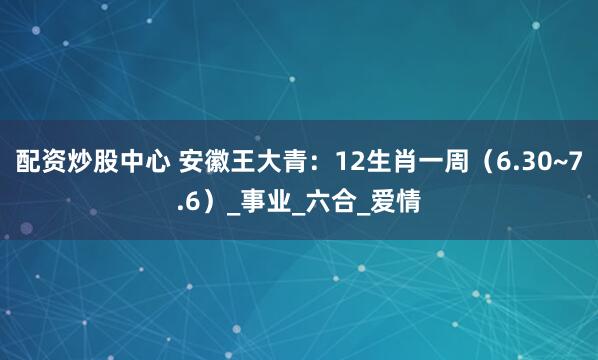 配资炒股中心 安徽王大青：12生肖一周（6.30~7.6）_事业_六合_爱情