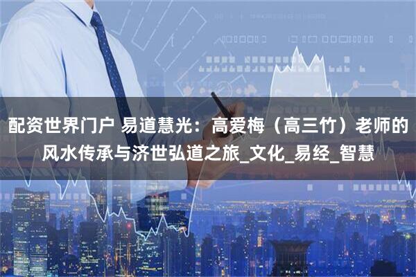 配资世界门户 易道慧光：高爱梅（高三竹）老师的风水传承与济世弘道之旅_文化_易经_智慧