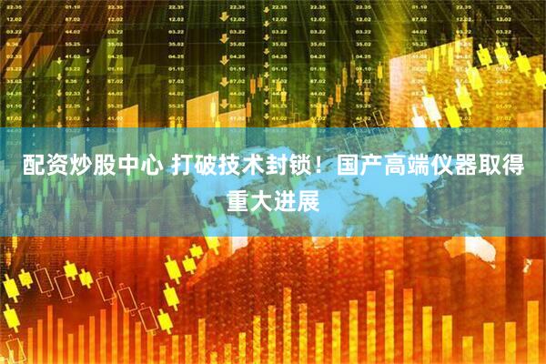 配资炒股中心 打破技术封锁！国产高端仪器取得重大进展