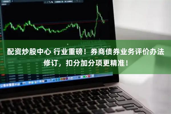 配资炒股中心 行业重磅！券商债券业务评价办法修订，扣分加分项更精准！