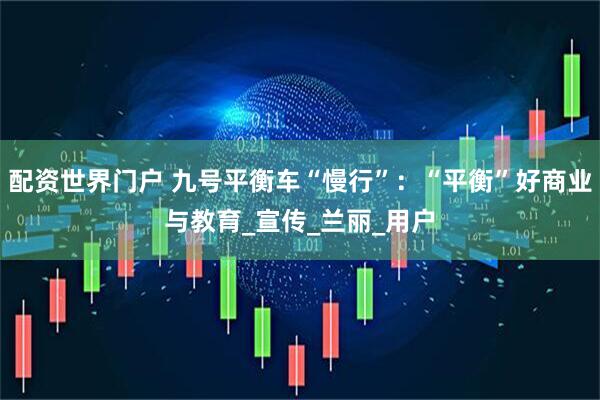 配资世界门户 九号平衡车“慢行”：“平衡”好商业与教育_宣传_兰丽_用户