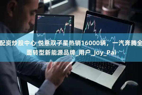 配资炒股中心 悦意双子星热销16000辆，一汽奔腾全面转型新能源品牌_用户_Joy_Pai
