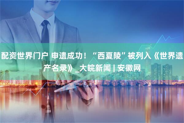 配资世界门户 申遗成功！“西夏陵”被列入《世界遗产名录》_大皖新闻 | 安徽网