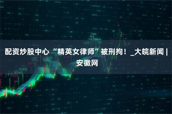 配资炒股中心 “精英女律师”被刑拘！_大皖新闻 | 安徽网