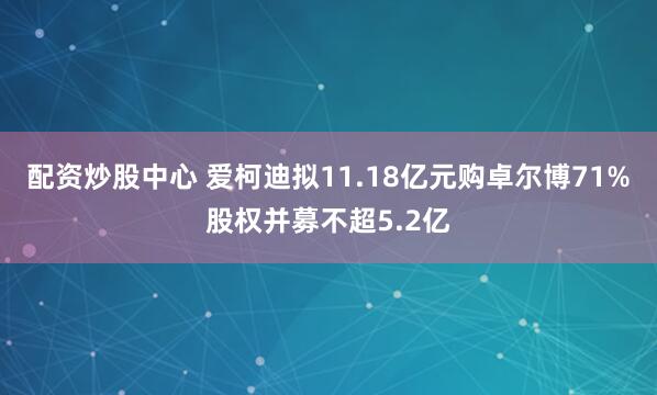 配资炒股中心 爱柯迪拟11.18亿元购卓尔博71%股权并募不超5.2亿