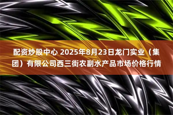 配资炒股中心 2025年8月23日龙门实业（集团）有限公司西三街农副水产品市场价格行情