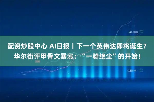 配资炒股中心 AI日报丨下一个英伟达即将诞生？华尔街评甲骨文暴涨：“一骑绝尘”的开始！