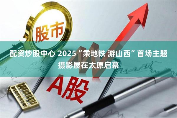 配资炒股中心 2025“乘地铁 游山西”首场主题摄影展在太原启幕