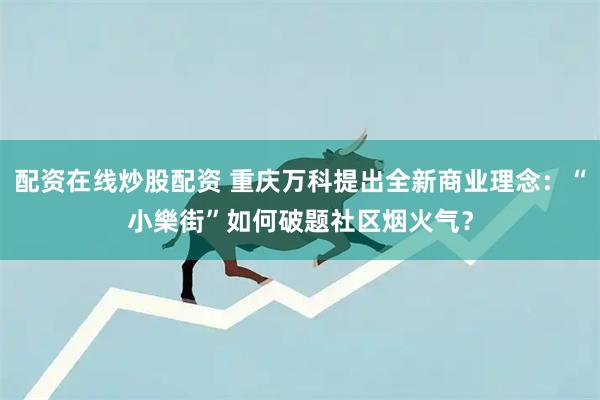 配资在线炒股配资 重庆万科提出全新商业理念：“小樂街”如何破题社区烟火气？