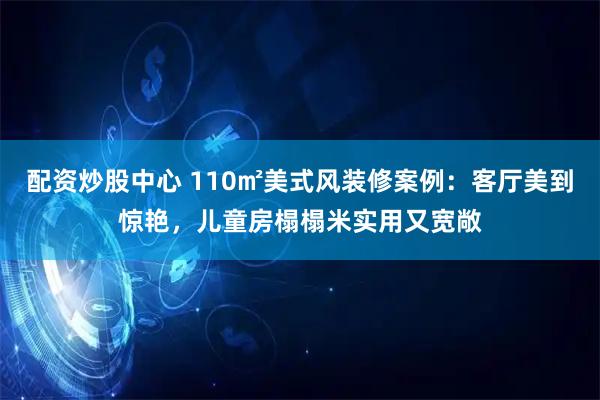 配资炒股中心 110㎡美式风装修案例：客厅美到惊艳，儿童房榻榻米实用又宽敞