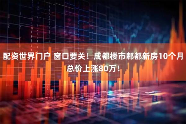 配资世界门户 窗口要关！成都楼市郫都新房10个月总价上涨80万！