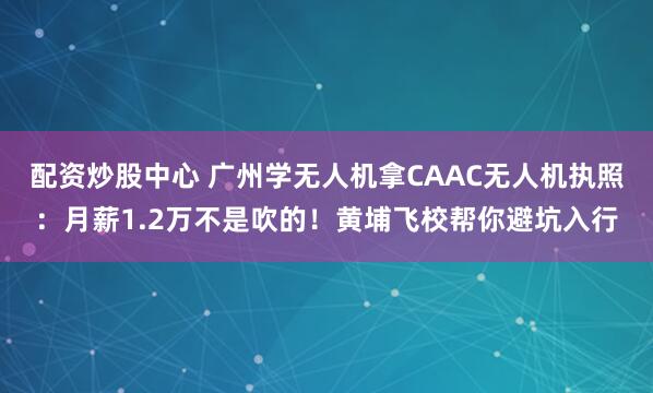 配资炒股中心 广州学无人机拿CAAC无人机执照：月薪1.2万不是吹的！黄埔飞校帮你避坑入行