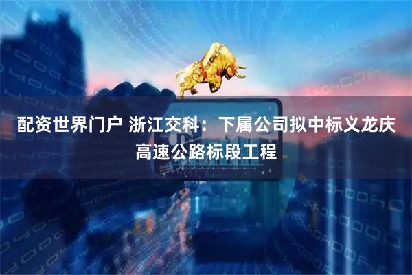 配资世界门户 浙江交科：下属公司拟中标义龙庆高速公路标段工程