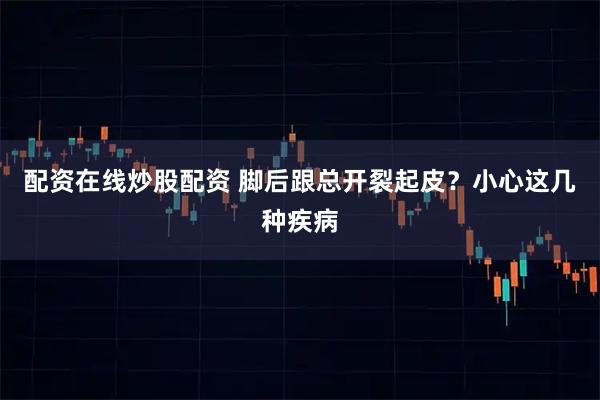 配资在线炒股配资 脚后跟总开裂起皮？小心这几种疾病