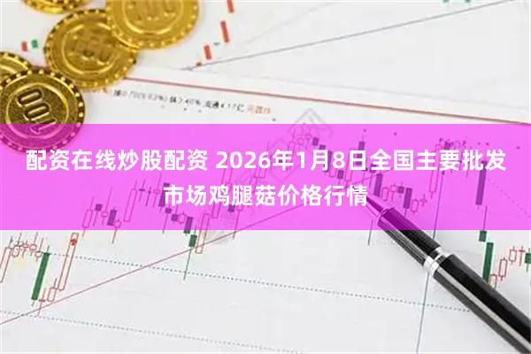 配资在线炒股配资 2026年1月8日全国主要批发市场鸡腿菇价格行情