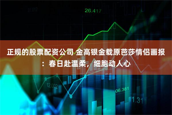 正规的股票配资公司 金高银金载原芭莎情侣画报：春日赴温柔，细胞动人心