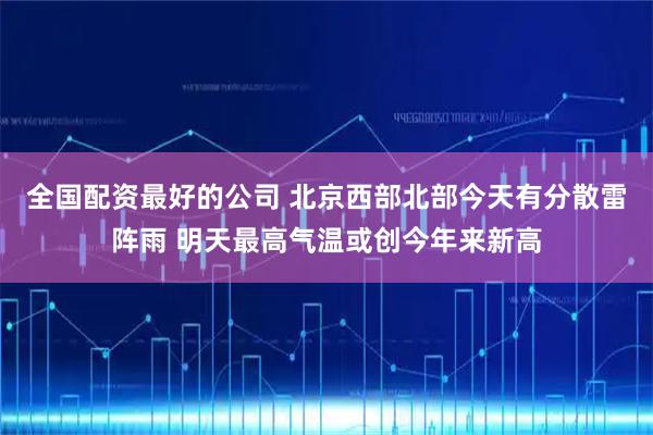 全国配资最好的公司 北京西部北部今天有分散雷阵雨 明天最高气温或创今年来新高