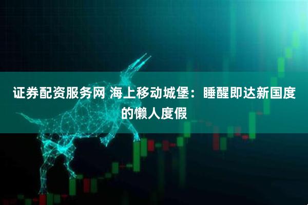 证券配资服务网 海上移动城堡：睡醒即达新国度的懒人度假