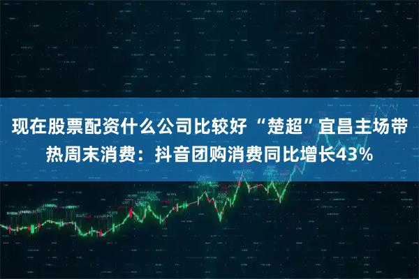 现在股票配资什么公司比较好 “楚超”宜昌主场带热周末消费：抖音团购消费同比增长43%