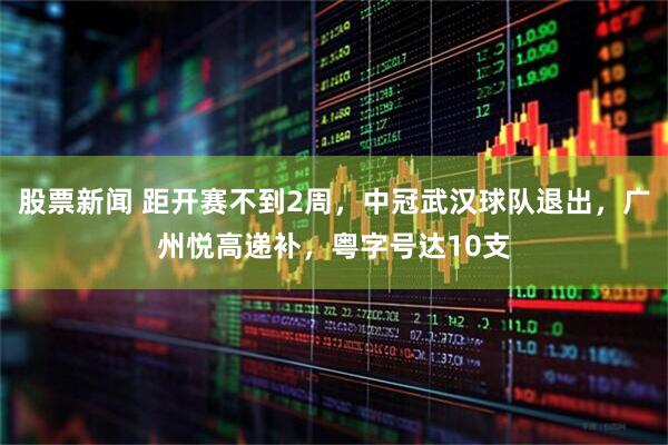 股票新闻 距开赛不到2周，中冠武汉球队退出，广州悦高递补，粤字号达10支