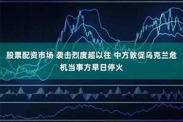 股票配资市场 袭击烈度超以往 中方敦促乌克兰危机当事方早日停火