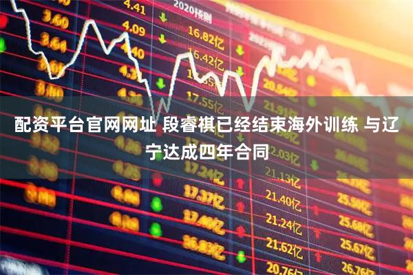 配资平台官网网址 段睿祺已经结束海外训练 与辽宁达成四年合同