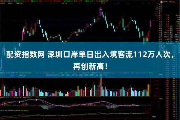 配资指数网 深圳口岸单日出入境客流112万人次，再创新高！